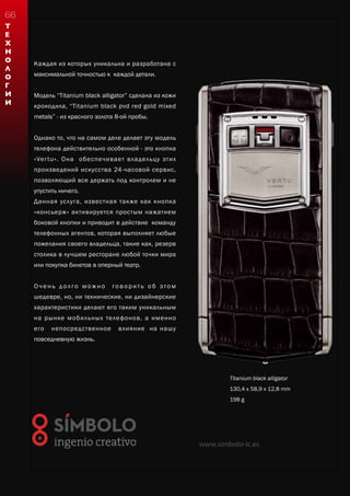 Каждая из которых уникальна и разработана с
максимальной точностью к каждой детали.
Модель “Titanium black alligator” cделана из кожи
крокодила, “Titanium black pvd red gold mixed
metals” - из красного золота 8-ой пробы.
Однако то, что на самом деле делает эту модель
телефона действительно особенной - это кнопка
«Vertu». Она обеспечивает владельцу этих
произведений искусства 24-часовой сервис,
позволяющий все держать под контролем и не
упустить ничего.
Данная услуга, известная также как кнопка
«консьерж» активируется простым нажатием
боковой кнопки и приводит в действие команду
телефонных агентов, которая выполняет любые
пожелания своего владельца, такие как, резерв
столика в лучшем ресторане любой точки мира
или покупка билетов в оперный театр.
О ч е н ь д о л го м ож н о го в о р и т ь о б это м
шедевре, но, ни технические, ни дизайнерские
характеристики делают его таким уникальным
на рынке мобильных телефонов, а именно
его непосредственное влияние на нашу
повседневную жизнь.
Titanium black alligator
130,4 x 58,9 x 12,8 mm
198 g
www.simbolo-ic.es
Т
Е
Х
Н
О
Л
О
Г
И
И
66
 
