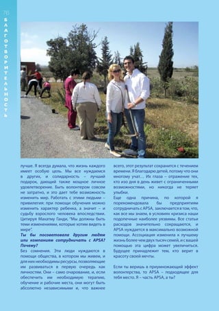 лучше. Я всегда думала, что жизнь каждого
имеет особую цель. Мы все нуждаемся
в других, и солидарность – лучший
подарок, дающий также мощное личное
удовлетворение. Быть волонтером совсем
не затратно, и это дает тебе возможность
изменить мир. Работать с этими людьми –
привилегия: при помощи обучения можно
изменить характер ребенка, а значит – и
судьбу взрослого человека впоследствии.
Цитируя Махатму Ганди, “Мы должны быть
теми изменениями, которые хотим видеть в
мире”.
Ты бы посоветовала другим людям
или компаниям сотрудничать с APSA?
Почему?
Без сомнения. Эти люди нуждаются в
помощи общества, в котором мы живем, и
длянихнеобходимыресурсы,позволяющие
им развиваться в первую очередь как
личностям. Они – само очарование, и, если
обеспечить им необходимую терапию,
обучение и рабочие места, они могут быть
абсолютно независимыми и, что важнее
всего, этот результат сохранится с течением
времени. Я благодарю детей, потому что они
многому учат… Их глаза – отражение тех,
кто изо дня в день живет с ограниченными
возможностями, но никогда не теряет
улыбки.
Еще одна причина, по которой я
порекомендовала бы предприятиям
сотрудничатьсAPSA, заключаетсявтом,что,
как все мы знаем, в условиях кризиса наши
подопечные наиболее уязвимы. Все статьи
расходов значительно сокращаются, и
APSA нуждается в максимально возможной
помощи. Ассоциация изменила к лучшему
жизньболеечемдвухтысячсемей,исвашей
помощью эта цифра может увеличиться.
Будущее принадлежит тем, кто верит в
красоту своей мечты.
Если ты веришь в приумножающий эффект
волонтерства, то APSA – подходящее для
тебя место. Я – часть APSA, а ты?
76
Б
Л
А
Г
О
Т
В
О
Р
И
Т
Е
Л
Ь
Н
О
С
Т
Ь
 