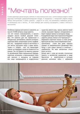 80
М
О
Д
А
“Мечтать полезно!”
Снова аэропорт, регистрация, самолет, 4 часа полета и вот она - синяя полоска моря и такой
вкусный пьянящий средиземноморский воздух. Я вернулась с питерской недели моды.
Много впечатлений, а самое главное, - радость от того, что занимаюсь любимым делом.
А начиналось все с мечты..... В этом номере мне хочется поговорить с вами о мечтах и
мечтателях.
Особенно хорошо мечтается в самолете, на
высоте 10 000 метров, когда кажется,
что нет ничего невозможного, и высота
придает мысли особый дерзкий полет.
Все, что кажется для нас привычным и
обыденным-автомобиль,самолет,интернет,
короткие юбки, капроновые чулки, парфюм.
Все это, - придумали когда-то мечтатели, и
эти мечты улучшили нaшу с вами жизнь.
Также и с модой, - все, что происходит
сейчас на подиумах, когда-то появится и на
улицах. Так что берите на заметку новинки
от дизайнеров! Ярко окрашенные бороды,
короткие штанишки и мальчиковый cтиль
для мужчин, а женщины на подиуме
все чаще превращаются в андрогинные
существа, вместо лиц - маски, именно такой
эпатаж вызывает бурные аплодисменты и
берет первые призы на конкурсах моды.
В свадебной моде тоже переполох! Надоели
корсеты, рюши, платья а-ля“принцесса”?
Надевайте короткое платье в стиле ретро,
брючный костюм, платье бирюзового или
гранатового стиля или даже черного
(привет от американского дизайнера Vera
Vang), а для самых смелых и стильных –
комбинезон. Но мои элегантные «must
have» на лето:
белый цвет с утра до вечера, этнические
принты и множество украшений в виде
браслетов и воротничков и летящая
длинная шелковая юбка с набивным
Photo Vladimir Nikulenko
 