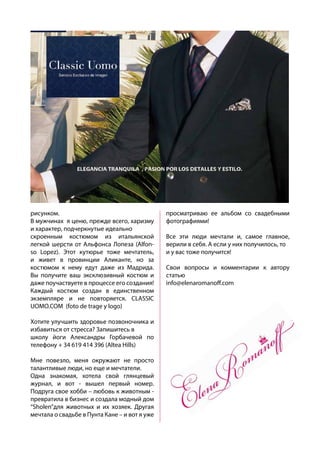 рисунком.
В мужчинах я ценю, прежде всего, харизму
и характер, подчеркнутые идеально
скроенным костюмом из итальянской
легкой шерсти от Альфонса Лопеза (Alfon-
so Lopez). Этот кутюрье тоже мечтатель,
и живет в провинции Аликанте, но за
костюмом к нему едут даже из Мадрида.
Вы получите ваш эксклюзивный костюм и
даже поучаствуете в процессе его создания!
Каждый костюм создан в единственном
экземпляре и не повторяется. CLASSIC
UOMO.COM (foto de trage y logo)
Хотите улучшить здоровье позвоночника и
избавиться от стресса? Запишитесь в
школу йоги Александры Горбачевой по
телефону + 34 619 414 396 (Altea Hills)
Мне повезло, меня окружают не просто
талантливые люди, но еще и мечтатели.
Одна знакомая, хотела свой глянцевый
журнал, и вот - вышел первый номер.
Подруга свое хобби – любовь к животным -
превратила в бизнес и создала модный дом
“Sholen”для животных и их хозяек. Другая
мечтала о свадьбе в Пунта Кане – и вот я уже
просматриваю ее альбом со свадебными
фотографиями!
Все эти люди мечтали и, самое главное,
верили в себя. А если у них получилось, то
и у вас тоже получится!
Свои вопросы и комментарии к автору
статью
info@elenaromanoff.com
 
