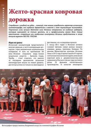84
И
С
К
У
С
С
Т
В
О
Желто-красная ковровая
дорожка
Страдание с улыбкой на губах – пожалуй, так можно определить характер испанского
кинематографа, его глубокий драматизм и вместе с тем неугасающее жизнелюбие.
Творческие силы лучших деятелей кино Испании направлены на создание шедевров,
которые оценивает не только зритель, но и профессионалы своего дела. Самые
престижные, старейшие или необычные кинопремии Испании представлены в этом
выпуске журнала ВСЕ ПО - РУССКИ.
Игра на грани
Испанский кинематограф представляется
многим заумным, а часто шокирующим арт-
хаусом с ярко выраженным национальным
колоритом. И хотя на протяжении XX
века Испания открывала миру гениев
визуальных искусств – Бунюэля, Сауру,
Труэбу, – стоит отметить, что именно
за последние десятилетия испанская
киноиндустрия вышла на новый уровень,
достигнув успеха не только на авангардных
фестивалях, но и в мировом прокате.
С конца 80-х годов в Испании активно
снимают фильмы самых разных жанров:
комедии, драмы, триллеры, боевики. По
данным Министерства культуры Испании
лишь в 2012 году в прокат вышли 97 картин,
снятыхнаиспанскихкиностудиях,невключая
короткий метр и документалистику. Для
сравнения в России в том же году состоялся
релиз 70 фильмов отечественного
производства. О качестве кинокартин
Фотографии предоставлены Академией искусств и кинематографии Испании
 