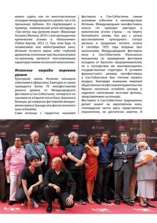 можно судить как по многочисленным
наградам международного уровня, так и по
признанию публики. Это подтверждает, к
примеру, коммерческий успех мелодрамы
«Три метра над уровнем моря» (Фернандо
Гонзалез Молина, 2010 г.) или восхищенные
критические отзывы о «Белоснежке»
(Пабло Бергер, 2012 г.). При этом будь то
независимое или мейнстримовое кино,
Испания остается верна себе: глубокий
драматизм,оголенныечувства,игранаграни
по-прежнему являются неотъемлемыми
характеристиками испанской кинопоэтики.
Испанские награды мирового
уровня
Культурная жизнь Испании насыщена
событиями в сфере кино. Ежегодно в стране
проводится более 70 кинофестивалей
разного уровня, от Международного
фестиваля в Сан-Себастьяне, четвертого по
значимости в Европе после Канн, Берлина и
Венеции, до камерных фестивалей женщин-
режиссеров в Гранаде или фантастического
кино в Бильбао.
Сами испанцы с гордостью называют
фестиваль в Сан-Себастьяне самым
значимым событием в киноиндустрии
Испании. Международный кинофестиваль
класса «А» проходит ежегодно в
живописном уголке страны – на берегу
Бискайского залива. Как раз с целью
восстановления культурного статуса
региона и продления летнего сезона
в сентябре 1953 года впервые был
организован Международный фестиваль
кино в Сан-Себастьяне. Изначально
инициатива по проведению фестиваля
исходила от баскских предпринимателей,
но в последствии им заинтересовались
государственные структуры. В условиях
франкистского режима кинофестиваль
в Сан-Себастьяне был глотком свежего
воздуха: благодаря вниманию мировой
общественностикфестивалюправительство
Франко несколько ослабило цензуру и
наделило налоговыми льготами фильмы,
представляемые на конкурс.
Фестиваль в Сан-Себастьяне традиционно
делает акцент на европейском кино,
голливудские ленты здесь представлены
ограниченно, но достаточно заметно. В
 