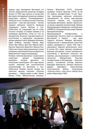 первые годы проведения фестиваля его
посетил американский режиссер Альфред
Хичкок. В 1958 году именно на испанском
фестивале легендарный режиссер впервые
представил картину «Головокружение».
Несмотря на то, что фильм не взял «Золотую
раковину» – Гран-при фестиваля – Хичкок
сдержал обещание провести премьеру
следующего своего фильма в Сан-
Себастьяне. На следующий год он снова
вступил в борьбу за первую премию и ко
всеобщему удивлению, снова не стал ее
обладателем. В разные годы фестиваля его
участниками и лауреатами становились
звезды мирового кино: Федерико Феллини,
Одри Хэпберн, Элизабет Тейлор, Вуди
Аллен, Мел Гибсон, Шон Пен, Мерил Стрип,
Квентин Тарантино, Бред Питт. Именно Сан-
Себастьян открыл миру признанных гениев
кинорежиссурыРоманаПолански,Френсиса
Форд Коппола, Педро Альмодовара.
Помимо «Золотой раковины» на фестивале
существует премия «Серебряная
раковина», которая вручается по
нескольким номинациям. 70-е годы можно
назвать золотыми для отечественного
кинематографа на фестивале в Сан-
Себастьяне. Помимо прочих наград три
советских фильма получили «Золотую
раковину» – «Табор уходит в небо» Эмиля
Лотяну (1976), «Механическое пианино»
Никиты Михалкова (1977), «Осенний
марафон» Георгия Данелии (1979). За 60
лет работы кинофестиваля 14 раз Гран-
при присуждали картинам испанского
производства. Не менее престижными
считаются премии вне конкурсной
программы фестиваля: премия «Доностия»
за вклад в мировой кинематограф, Премия
Международной федерации кинокритиков
(FIPRESCI),Специальныйпризжюри,Премия
Молодежный выбор.
Международный кинофестиваль в
Вальядолиде «Seminci», один из старейших
фестивалей в Европе, – еще одна
гордость Испании. Впервые фестиваль,
приуроченный к празднованию Страстной
недели, проводился в марте 1956 году и
именовался Неделей религиозного кино.
В начале 60-х годов тематику конкурсных
фильмов расширили, теперь возможность
участвовать в фестивале получили все
картины, рассказывающие о человеческих
ценностях. Обладателями Гран-при
кинофестиваля в Вальядолиде – «Золотого
колоса», становились Ингмар Бергман,
Бернардо Бертолуччи, Лучиано Висконти,
Даррен Аранофски. Единственным
отечественным фильм, получившим
«Золотой колос» стала лента «Завтра была
война» Юрия Кара (1987).
86
И
С
К
У
С
С
Т
В
О
 