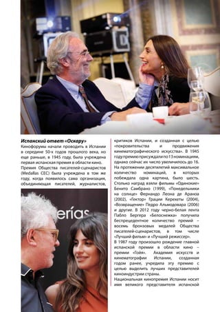 Испанский ответ «Оскару»
Кинофорумы начали проводить в Испании
в середине 50-х годов прошлого века, но
еще раньше, в 1945 году, была учреждена
первая испанская премия в области кино.
Премия Общества писателей-сценаристов
(Medallas CEC) была учреждена в том же
году, когда появилось сама организация,
объединяющая писателей, журналистов,
критиков Испании, и созданная с целью
«покровительства и продвижения
кинематографического искусства». В 1945
годупремиюприсуждалипо13номинациям,
однако сейчас их число увеличилось до 16.
На протяжении десятилетий максимальное
количество номинаций, в которых
побеждала одна картина, было шесть.
Столько наград взяли фильмы «Одинокие»
Бенито Самбрано (1999), «Понедельники
на солнце» Фернандо Леона де Араноа
(2002), «Гектор» Грации Керехеты (2004),
«Возвращение» Педро Альмодовара (2006)
и другие. В 2012 году черно-белая лента
Пабло Бергера «Белоснежка» получила
беспрецедентное количество премий –
восемь бронзовых медалей Общества
писателей-сценаристов, в том числе
«Лучший фильм» и «Лучший режиссер».
В 1987 году произошло рождение главной
испанской премии в области кино –
премии «Гойя». Академия искусств и
кинематографии Испании, созданная
годом ранее, учредила эту премию с
целью выделить лучших представителей
киноиндустрии страны.
Национальная кинопремия Испании носит
имя великого представителя испанской
 