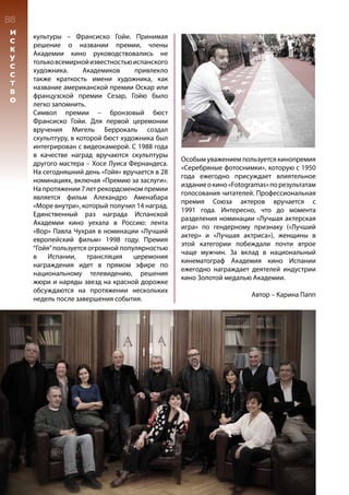 культуры – Франсиско Гойи. Принимая
решение о названии премии, члены
Академии кино руководствовались не
тольковсемирнойизвестностьюиспанского
художника. Академиков привлекло
также краткость имени художника, как
название американской премии Оскар или
французской премии Сезар, Гойю было
легко запомнить.
Символ премии – бронзовый бюст
Франсиско Гойи. Для первой церемонии
вручения Мигель Беррокаль создал
скульптуру, в которой бюст художника был
интегрирован с видеокамерой. С 1988 года
в качестве наград вручаются скульптуры
другого мастера – Хосе Луиса Фернандеса.
На сегодняшний день «Гойя» вручается в 28
номинациях, включая «Премию за заслуги».
На протяжении 7 лет рекордсменом премии
является фильм Алехандро Аменабара
«Море внутри», который получил 14 наград.
Единственный раз награда Испанской
Академии кино уехала в Россию: лента
«Вор» Павла Чухрая в номинации «Лучший
европейский фильм» 1998 году. Премия
“Гойя”пользуется огромной популярностью
в Испании, трансляция церемония
награждения идет в прямом эфире по
национальному телевидению, решения
жюри и наряды звезд на красной дорожке
обсуждаются на протяжении нескольких
недель после завершения события.
Особым уважением пользуется кинопремия
«Серебряные фотоснимки», которую с 1950
года ежегодно присуждает влиятельное
изданиеокино«Fotogramas»порезультатам
голосования читателей. Профессиональная
премия Союза актеров вручается с
1991 года. Интересно, что до момента
разделения номинации «Лучшая актерская
игра» по гендерному признаку («Лучший
актер» и «Лучшая актриса»), женщины в
этой категории побеждали почти втрое
чаще мужчин. За вклад в национальный
кинематограф Академия кино Испании
ежегодно награждает деятелей индустрии
кино Золотой медалью Академии.
	
Автор – Карина Папп
88
И
С
К
У
С
С
Т
В
О
 