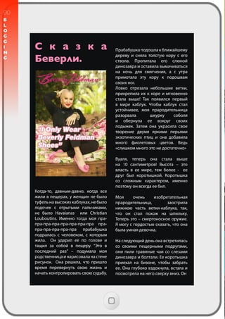 90
B
L
O
G
G
I
N
G
С к а з к а
Беверли.
Когда-то, давным-давно, когда все
жили в пещерах, у женщин не было
туфельнавысокихкаблуках,небыло
лодочек с отрытыми пальчиками,
не было Havaianas или Christian
Louboutins. Именно тогда моя пра-
пра-пра-пра-пра-пра-пра-пра пра-
пра-пра-пра-пра-пра прабабушка
подралась с человеком, с которым
жила. Он ударил ее по голове и
тащил за собой в пещеру. “Это в
последний раз” – подумала моя
родственницаинарисоваланастене
рисунок. Она решила, что пришло
время перевернуть свою жизнь и
начать контролировать свою судьбу.
Прабабушка подошла к ближайшему
дереву и сняла толстую кору с его
ствола. Пропитала его слюной
динозавра и оставила вымачиваться
на ночь для смягчения, а с утра
примотала эту кору к подошвам
своих ног.
Ловко отрезала небольшие ветки,
прикрепила их к коре и мгновенно
стала выше! Так появился первый
в мире каблук. Чтобы каблук стал
устойчивее, моя прародительница
разорвала шкурку соболя
и обернула ее вокруг своих
лодыжек. Затем она украсила свое
творение двумя яркими перьями
экзотических птиц и она добавила
много фиолетовых цветов. Ведь
«слишком много это не достаточно»
Вуаля, теперь она стала выше
на 10 сантиметров! Высота – это
власть в ее мире, тем более - ее
друг был коротышкой. Коротышка
со сложным характером, именно
поэтому он всегда ее бил.
Моя очень изобретательная
прародительница, заострила
нижнюю часть ветки-каблука, так,
что он стал похож на шпильку.
Теперь это – смертоносное оружие.
Я могу с гордостью сказать, что она
была умная девочка.
На следующий день она встретилась
со своими пещерными подругами,
они пили травяные чаи со слезами
динозавра и болтали. Ее коротышка
приехал на бизоне, чтобы забрать
ее. Она глубоко вздохнула, встала и
посмотрела на него сверху вниз. Он
 