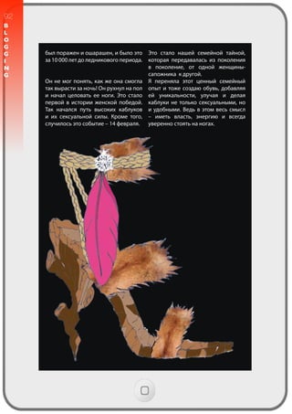 92
B
L
O
G
G
I
N
G
был поражен и ошарашен, и было это
за 10 000 лет до ледникового периода.
Он не мог понять, как же она смогла
так вырасти за ночь! Он рухнул на пол
и начал целовать ее ноги. Это стало
первой в истории женской победой.
Так начался путь высоких каблуков
и их сексуальной силы. Кроме того,
случилось это событие – 14 февраля.
Это стало нашей семейной тайной,
которая передавалась из поколения
в поколение, от одной женщины-
сапожника к другой.
Я переняла этот ценный семейный
опыт и тоже создаю обувь, добавляя
ей уникальности, улучая и делая
каблуки не только сексуальными, но
и удобными. Ведь в этом весь смысл
– иметь власть, энергию и всегда
уверенно стоять на ногах.
 