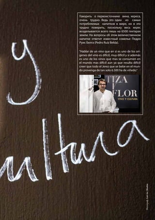 Говорить о первоисточнике вина, хересa,
очень трудно. Ведь это один из самых
потребляемых напитков в мире, но в это
трудно поверить, поскольку весь хереc
возделывается всего лишь на 6500 гектарах
земли. На вопросы об этом величественном
напитке ответит известный сомелье Педро
Руис Белга (Pedro Ruiz Belda).
“Hablar de un vino que en si es uno de los orí-
genes del vino es difícil, muy difícil y si además
es uno de los vinos que mas se consumen en
el mundo mas difícil aun ya que resulta difícil
creer que todo el Jerez que se bebe en el mun-
do provenga de tan solo 6.500 ha de viñedo.”
Фотограф:LarsterMeulen
 