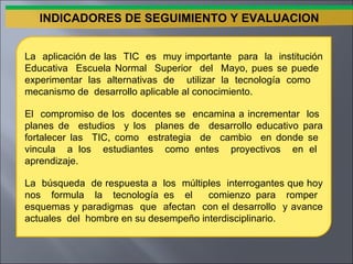 La  aplicación de las  TIC  es  muy importante  para  la  institución Educativa  Escuela Normal  Superior  del  Mayo, pues se puede  experimentar las alternativas de  utilizar la tecnología como  mecanismo de  desarrollo aplicable al conocimiento. El  compromiso de los  docentes se  encamina a incrementar  los  planes de  estudios  y los  planes de  desarrollo educativo para fortalecer las  TIC, como  estrategia  de  cambio  en donde se  vincula  a los  estudiantes  como entes  proyectivos  en el  aprendizaje. La  búsqueda  de respuesta a  los  múltiples  interrogantes que hoy nos  formula  la  tecnología es  el  comienzo para  romper  esquemas y paradigmas  que  afectan  con el desarrollo  y avance actuales  del  hombre en su desempeño interdisciplinario. INDICADORES DE SEGUIMIENTO Y EVALUACION 