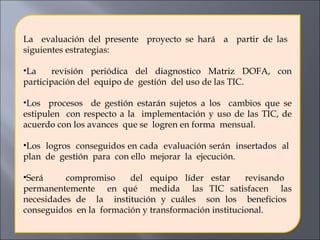 La  evaluación del presente  proyecto se hará  a  partir de las  siguientes estrategias:   La  revisión periódica del diagnostico Matriz DOFA, con participación del  equipo de  gestión  del uso de las TIC. Los  procesos  de gestión estarán sujetos a los  cambios que se estipulen  con respecto a la  implementación y uso de las TIC, de acuerdo con los avances  que se  logren en forma  mensual. Los  logros  conseguidos en cada  evaluación serán  insertados  al  plan  de  gestión  para  con ello  mejorar  la  ejecución. Será  compromiso  del equipo líder estar  revisando  permanentemente  en qué  medida  las TIC satisfacen  las necesidades de  la  institución y cuáles  son los  beneficios  conseguidos  en la  formación y transformación institucional.  