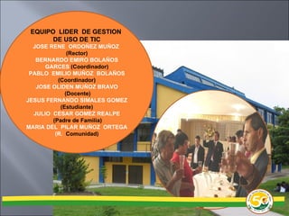 EQUIPO  LIDER  DE GESTION  DE USO DE TIC JOSE RENE  ORDOÑEZ MUÑOZ  (Rector) BERNARDO EMIRO BOLAÑOS GARCES  (Coordinador) PABLO  EMILIO MUÑOZ  BOLAÑOS  (Coordinador) JOSE OLIDEN MUÑOZ BRAVO (Docente) JESUS FERNANDO SIMALES GOMEZ  (Estudiante) JULIO  CESAR GOMEZ REALPE (Padre de Familia) MARIA DEL  PILAR MUÑOZ  ORTEGA (R.  Comunidad) 