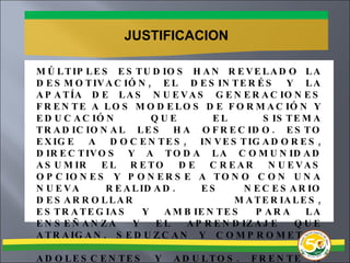 JUSTIFICACION MÚLTIPLES ESTUDIOS HAN REVELADO LA DESMOTIVACIÓN, EL DESINTERÉS Y LA APATÍA DE LAS NUEVAS GENERACIONES FRENTE A LOS MODELOS DE FORMACIÓN Y EDUCACIÓN QUE EL SISTEMA TRADICIONAL LES HA OFRECIDO. ESTO EXIGE A DOCENTES, INVESTIGADORES, DIRECTIVOS Y A TODA LA COMUNIDAD ASUMIR EL RETO DE CREAR NUEVAS OPCIONES Y PONERSE A TONO CON UNA NUEVA REALIDAD. ES NECESARIO DESARROLLAR MATERIALES, ESTRATEGIAS Y AMBIENTES PARA LA ENSEÑANZA Y EL APRENDIZAJE QUE ATRAIGAN, SEDUZCAN Y COMPROMETAN EL ESPÍRITU Y LA VOLUNTAD DE NIÑOS, ADOLESCENTES Y ADULTOS. FRENTE A ESTA PERSPECTIVA, EL ARSENAL DE RECURSOS QUE OFRECEN LAS NUEVAS TECNOLOGÍAS DE LA INFORMACIÓN Y LA COMUNICACIÓN REPRESENTA UNA VALIOSA AYUDA. 