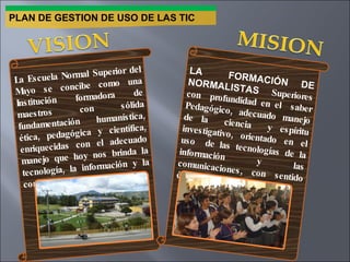 PLAN DE GESTION DE USO DE LAS TIC La Escuela Normal Superior del Mayo se concibe como una Institución formadora de maestros con sólida fundamentación humanística, ética, pedagógica y científica, enriquecidas con el adecuado manejo que hoy nos brinda la tecnología, la información y la comunicación. LA  FORMACIÓN DE NORMALISTAS  Superiores con  profundidad en el  saber Pedagógico, adecuado manejo de la  ciencia  y espíritu investigativo, orientado en el uso  de las tecnologías de la información y las comunicaciones, con sentido ético y humanístico . 
