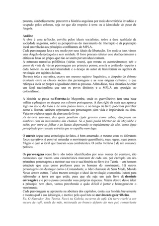 procura, simbolicamente, percorrer a história angolana por meio do território invadido e
ocupado pelos colonos, seja no que diz respeito à terra ou à identidade do povo de
Angola.
Análise
A obra é uma reflexão, envolta pelos ideais socialistas, sobre a dura realidade da
sociedade angolana, sobre as perspectivas do movimento de libertação e da população
local em relação aos princípios conflitantes do MPLA.
Cada personagens luta a seu modo por seus ideais de libertação. Em meio a isso, vimos
uma Angola despedaçada e sem unidade. O livro procura retratar esse desfacelamento e
critica as lutas de grupos que não se unem por um ideal comum.
A estrutura narrativa polifônica (várias vozes), que retrata os acontecimentos sob o
ponto de vista de várias personagens em primeira pessoa, revela o profundo respeito a
cada homem na sua individualidade e o desejo do autor de transformar os agentes da
revolução em sujeitos da luta.
Durante toda a narrativa, ocorre um mesmo registro linguístico, a despeito do abismo
existente entre as classes sociais das personagens e as suas origens culturais, o que
reforça a ideia de propor a igualdade entre as pessoas. Além disso, há a tentativa de criar
um ideal nacionalista que une os povos distintos e a MPLA em oposição ao
colonialismo.
A história se passa na Floresta do Mayombe, onde os guerrilheiros tem uma base
militar e planejam os ataques aos colonos portugueses. A descrição da mata que aparece
logo no início do livro é de uma poesia única, e ao longo do livro podemos perceber
como a floresta também representa um personagem com vida e importância na obra.
Veja no trecho a seguir da abertura do livro:
As árvores enormes, das quais pendiam cipós grossos como cabos, dançavam em
sombras com os movimentos das chamas. Só o fumo podia libertar-se do Mayombe e
subir, por entre as folhas e as lianas dispersando-se rapidamente do alto, como água
precipitada por cascata estreita que se espalha num lago.
O enredo segue uma cronologia de fatos, é bem amarrado, e mesmo com os diferentes
focos narrativos é possível entender o movimento guerrilheiro, suas regras, seus pontos
frágeis e qual o ideal que buscam seus combatentes. O estilo literário é de um romance
político.
Os personagens nesse livro são todos identificados por seus nomes de combate, são
codinomes que trazem uma característica marcante de cada um, por exemplo um dos
primeiros personagens a mostrar sua voz e sua história no livro é o Teoria – um homem
estudado que atua como professor para os homens do movimento. Há outros
personagens em destaque como o Comandante, o líder chamado de Sem Medo, Mundo
Novo dentre outros. Todos trazem consigo o ideal da revolução comunista, lutam para
reformular a terra em que estão, para que ela seja um país livre do domínio
estrangeiro e o povo possa comandar suas próprias riquezas. Porém dentro desse ideal
a princípio bem claro, vamos percebendo o quão difícil é juntar e homogeneizar o
movimento.
Cada personagem se apresenta na abertura dos capítulos, conta sua história brevemente
e mostra qual a sua ideologia, o motivo pelo qual luta no movimento guerrilheiro.
Eu, O Narrador, Sou Teoria. Nasci na Gabela, na terra do café. Da terra recebi a cor
escura de café, vinda da mãe, misturada ao branco defunto do meu pai, comerciante
 