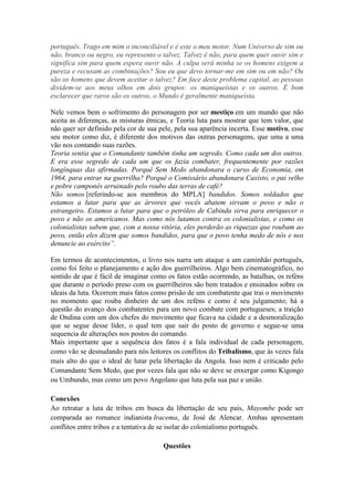português. Trago em mim o inconciliável e é este o meu motor. Num Universo de sim ou
não, branco ou negro, eu represento o talvez. Talvez é não, para quem quer ouvir sim e
significa sim para quem espera ouvir não. A culpa será minha se os homens exigem a
pureza e recusam as combinações? Sou eu que devo tornar-me em sim ou em não? Ou
são os homens que devem aceitar o talvez? Em face deste problema capital, as pessoas
dividem-se aos meus olhos em dois grupos: os maniqueístas e os outros. É bom
esclarecer que raros são os outros, o Mundo é geralmente maniqueísta.
Nele vemos bem o sofrimento do personagem por ser mestiço em um mundo que não
aceita as diferenças, as misturas étnicas, e Teoria luta para mostrar que tem valor, que
não quer ser definido pela cor de sua pele, pela sua aparência incerta. Esse motivo, esse
seu motor como diz, é diferente dos motivos das outras personagens, que uma a uma
vão nos contando suas razões.
Teoria sentia que o Comandante também tinha um segredo. Como cada um dos outros.
E era esse segredo de cada um que os fazia combater, frequentemente por razões
longínquas das afirmadas. Porquê Sem Medo abandonara o curso de Economia, em
1964, para entrar na guerrilha? Porquê o Comissário abandonara Caxisto, o pai velho
e pobre camponês arruinado pelo roubo das terras de café?
Não somos [referindo-se aos membros do MPLA] bandidos. Somos soldados que
estamos a lutar para que as árvores que vocês abatem sirvam o povo e não o
estrangeiro. Estamos a lutar para que o petróleo de Cabinda sirva para enriquecer o
povo e não os americanos. Mas como nós lutamos contra os colonialistas, e como os
colonialistas sabem que, com a nossa vitória, eles perderão as riquezas que roubam ao
povo, então eles dizem que somos bandidos, para que o povo tenha medo de nós e nos
denuncie ao exército”.
Em termos de acontecimentos, o livro nos narra um ataque a um caminhão português,
como foi feito o planejamento e ação dos guerrilheiros. Algo bem cinematográfico, no
sentido de que é fácil de imaginar como os fatos estão ocorrendo, as batalhas, os reféns
que durante o período preso com os guerrilheiros são bem tratados e ensinados sobre os
ideais da luta. Ocorrem mais fatos como prisão de um combatente que trai o movimento
no momento que rouba dinheiro de um dos reféns e como é seu julgamento; há a
questão do avanço dos combatentes para um novo combate com portugueses; a traição
de Ondina com um dos chefes do movimento que ficava na cidade e a desmoralização
que se segue desse líder, o qual tem que sair do posto de governo e segue-se uma
sequencia de alterações nos postos do comando.
Mais importante que a sequência dos fatos é a fala individual de cada personagem,
como vão se desnudando para nós leitores os conflitos do Tribalismo, que às vezes fala
mais alto do que o ideal de lutar pela libertação da Angola. Isso nem é criticado pelo
Comandante Sem Medo, que por vezes fala que não se deve se enxergar como Kigongo
ou Umbundo, mas como um povo Angolano que luta pela sua paz e união.
Conexões
Ao retratar a luta de tribos em busca da libertação de seu país, Mayombe pode ser
comparada ao romance indianista Iracema, de José de Alencar. Ambas apresentam
conflitos entre tribos e a tentativa de se isolar do colonialismo português.
Questões
 