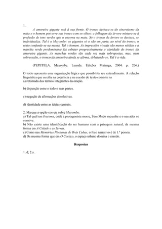 1.
A amoreira gigante está à sua frente. O tronco destaca-se do sincretismo da
mata e o homem percorre seu tronco com os olhos: a folhagem da árvore mistura-se à
profusão de tons verdes que o encerra na mata. Só o tronco da árvore se destaca, se
individualiza. Tal é o Mayombe: os gigantes só o são em parte, ao nível do tronco, o
resto confunde-se na massa. Tal o homem. As impressões visuais são menos nítidas e a
mancha verde predominante faz esbater progressivamente a claridade do tronco da
amoreira gigante. As manchas verdes são cada vez mais sobrepostas, mas, num
sobressalto, o tronco da amoreira ainda se afirma, debatendo-se. Tal é a vida.
(PEPETELA. Mayombe. Luanda: Edições Maianga, 2004. p. 266.)
O texto apresenta uma organização lógica que possibilita seu entendimento. A relação
linguística que auxilia na coerência e na coesão do texto consiste na
a) retomada dos termos integrantes da oração.
b) disjunção entre o todo e suas partes.
c) negação de afirmações absolutivas.
d) identidade entre as ideias centrais.
2. Marque a opção correta sobre Mayombe.
a) Tal qual em Iracema, onde a protagonista morre, Sem Medo sucumbe e o narrador se
comove.
b) Não existe uma identificação do ser humano com a paisagem natural, da mesma
forma em A Cidade e as Serras.
c) Como nas Memórias Póstumas de Brás Cubas, o foco narrativo é de 1.ª pessoa.
d) Da mesma forma que em O Cortiço, o espaço urbano domina o enredo.
Respostas
1. d; 2.a.
 