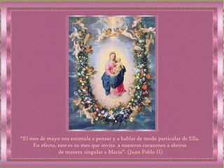 “ El mes de mayo nos estimula a pensar y a hablar de modo particular de Ella.  En efecto, este es su mes que invita  a nuestros corazones a abrirse  de manera singular a María”. (Juan Pablo II) 