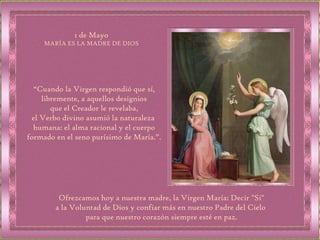 “ Cuando la Virgen respondió que sí, libremente, a aquellos designios que el Creador le revelaba,  el Verbo divino asumió la naturaleza  humana: el alma racional y el cuerpo formado en el seno purísimo de María.”. 1 de Mayo MARÍA ES LA MADRE DE DIOS Ofrezcamos hoy a nuestra madre, la Virgen María: Decir "Si" a la Voluntad de Dios y confiar más en nuestro Padre del Cielo  para que nuestro corazón siempre esté en paz. 