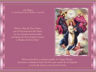 “ María, Hija de Dios Padre,  por la Encarnación del Señor en sus entrañas inmaculadas  es Esposa de Dios Espíritu Santo y Madre de Dios Hijo”. 3 de Mayo LA TRINIDAD BEATÍSIMA Y MARÍA Ofrezcamos hoy a nuestra madre, la Virgen María:  Sentirnos verdaderos hijos de Dios por medio de su Espíritu y tratar de actuar como Jesús lo haría. 