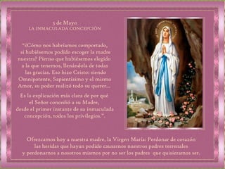 “ ¿Cómo nos habríamos comportado, si hubiésemos podido escoger la madre nuestra? Pienso que hubiésemos elegido  a la que tenemos, llenándola de todas las gracias. Eso hizo Cristo: siendo Omnipotente, Sapientísimo y el mismo Amor, su poder realizó todo su querer…  Es la explicación más clara de por qué  el Señor concedió a su Madre,  desde el primer instante de su inmaculada concepción, todos los privilegios.”. 5 de Mayo LA INMACULADA CONCEPCIÓN Ofrezcamos hoy a nuestra madre, la Virgen María: Perdonar de corazón las heridas que hayan podido causarnos nuestros padres terrenales  y perdonarnos a nosotros mismos por no ser los padres  que quisieramos ser. 