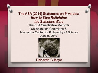The ASA (2016) Statement on P-values:
How to Stop Refighting
the Statistics Wars
The CLA Quantitative Methods
Collaboration Committee &
Minnesota Center for Philosophy of Science
April 8, 2016
Deborah G Mayo
 