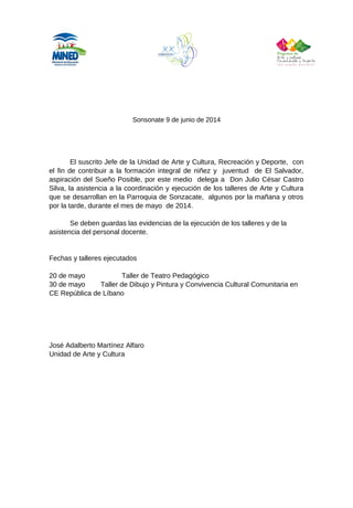 Sonsonate 9 de junio de 2014
El suscrito Jefe de la Unidad de Arte y Cultura, Recreación y Deporte, con
el fin de contribuir a la formación integral de niñez y juventud de El Salvador,
aspiración del Sueño Posible, por este medio delega a Don Julio César Castro
Silva, la asistencia a la coordinación y ejecución de los talleres de Arte y Cultura
que se desarrollan en la Parroquia de Sonzacate, algunos por la mañana y otros
por la tarde, durante el mes de mayo de 2014.
Se deben guardas las evidencias de la ejecución de los talleres y de la
asistencia del personal docente.
Fechas y talleres ejecutados
20 de mayo Taller de Teatro Pedagógico
30 de mayo Taller de Dibujo y Pintura y Convivencia Cultural Comunitaria en
CE República de Líbano
José Adalberto Martínez Alfaro
Unidad de Arte y Cultura
 