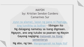 MAYON
by: Kristian Sendon Cordero
Camarines Sur
Ayon sa alamat, lason ng pana ni Pagtuga,
Ang lumikha sa bulkan – libingan ito
Ng dalagang namatay sa isang digmaan.
Ngayon, ano ang tutubo sa paanan ng Mayon
Gayong nagiging malawak na itong
sementeryo
Ng abo, ng tao. Manganganak na kaya ito?
 
