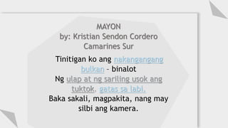 MAYON
by: Kristian Sendon Cordero
Camarines Sur
Tinitigan ko ang nakangangang
bulkan – binalot
Ng ulap at ng sariling usok ang
tuktok, gatas sa labi.
Baka sakali, magpakita, nang may
silbi ang kamera.
 