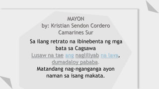 MAYON
by: Kristian Sendon Cordero
Camarines Sur
Sa ilang retrato na ibinebenta ng mga
bata sa Cagsawa
Lusaw na tae ang nagliliyab na lava,
dumadaloy pababa.
Matandang nag-nganganga ayon
naman sa isang makata.
 