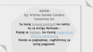 MAYON
by: Kristian Sendon Cordero
Camarines Sur
Sa isang lumang postcard na nakita
ko sa Antigo Merkado—
Kapag sa malayo, isa siyang magandang
sikyung nakatanod,
Handa sa pagkapkap, naghihintay sa
iyong pagpasok.
 