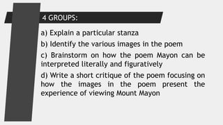 a) Explain a particular stanza
b) Identify the various images in the poem
c) Brainstorm on how the poem Mayon can be
interpreted literally and figuratively
d) Write a short critique of the poem focusing on
how the images in the poem present the
experience of viewing Mount Mayon
4 GROUPS:
 