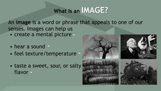 An image is a word or phrase that appeals to one of our
senses. Images can help us
• create a mental picture
• hear a sound
• feel texture/temperature
• taste a sweet, sour, or salty
flavor
What Is an IMAGE?
 