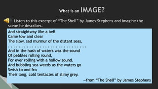 And straightway like a bell
Came low and clear
The slow, sad murmur of the distant seas,
. . . . . . . . . . . . . . . . . . . . . . . . . . . . . .
And in the hush of waters was the sound
Of pebbles rolling round,
For ever rolling with a hollow sound.
And bubbling sea-weeds as the waters go
Swish to and fro
Their long, cold tentacles of slimy grey.
—from “The Shell” by James Stephens
Listen to this excerpt of “The Shell” by James Stephens and imagine the
scene he describes.
What is an IMAGE?
 