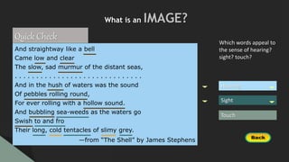 Hearing
Sight
Touch
Which words appeal to
the sense of hearing?
sight? touch?
What is an IMAGE?
Quick Check
And straightway like a bell
Came low and clear
The slow, sad murmur of the distant seas,
. . . . . . . . . . . . . . . . . . . . . . . . . . . . . .
And in the hush of waters was the sound
Of pebbles rolling round,
For ever rolling with a hollow sound.
And bubbling sea-weeds as the waters go
Swish to and fro
Their long, cold tentacles of slimy grey.
—from “The Shell” by James Stephens
 