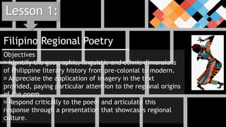 Filipino Regional Poetry
Lesson 1:
Objectives
Identify the geographic, linguistic and ethnic dimensions
of Philippine literary history from pre-colonial to modern.
Appreciate the application of imagery in the text
provided, paying particular attention to the regional origins
of the poem.
Respond critically to the poem and articulate this
response through a presentation that showcases regional
culture.
 