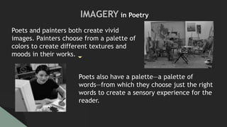 Poets and painters both create vivid
images. Painters choose from a palette of
colors to create different textures and
moods in their works.
Poets also have a palette—a palette of
words—from which they choose just the right
words to create a sensory experience for the
reader.
IMAGERY in Poetry
 