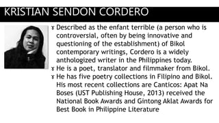 KRISTIAN SENDON CORDERO
ɤ Described as the enfant terrible (a person who is
controversial, often by being innovative and
questioning of the establishment) of Bikol
contemporary writings, Cordero is a widely
anthologized writer in the Philippines today.
ɤ He is a poet, translator and filmmaker from Bikol.
ɤ He has five poetry collections in Filipino and Bikol.
His most recent collections are Canticos: Apat Na
Boses (UST Publishing House, 2013) received the
National Book Awards and Gintong Aklat Awards for
Best Book in Philippine Literature
 