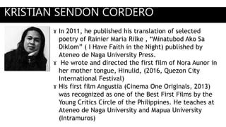 KRISTIAN SENDON CORDERO
ɤ In 2011, he published his translation of selected
poetry of Rainier Maria Rilke , “Minatubod Ako Sa
Diklom” ( I Have Faith in the Night) published by
Ateneo de Naga University Press.
ɤ He wrote and directed the first film of Nora Aunor in
her mother tongue, Hinulid, (2016, Quezon City
International Festival)
ɤ His first film Angustia (Cinema One Originals, 2013)
was recognized as one of the Best First Films by the
Young Critics Circle of the Philippines. He teaches at
Ateneo de Naga University and Mapua University
(Intramuros)
 