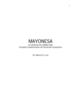 1




           MAYONESA
            LA ESENCIA DEL MARKETING
Principios Fundamentales del Desarrollo Competitivo



                Por Alberto R. Levy
 
