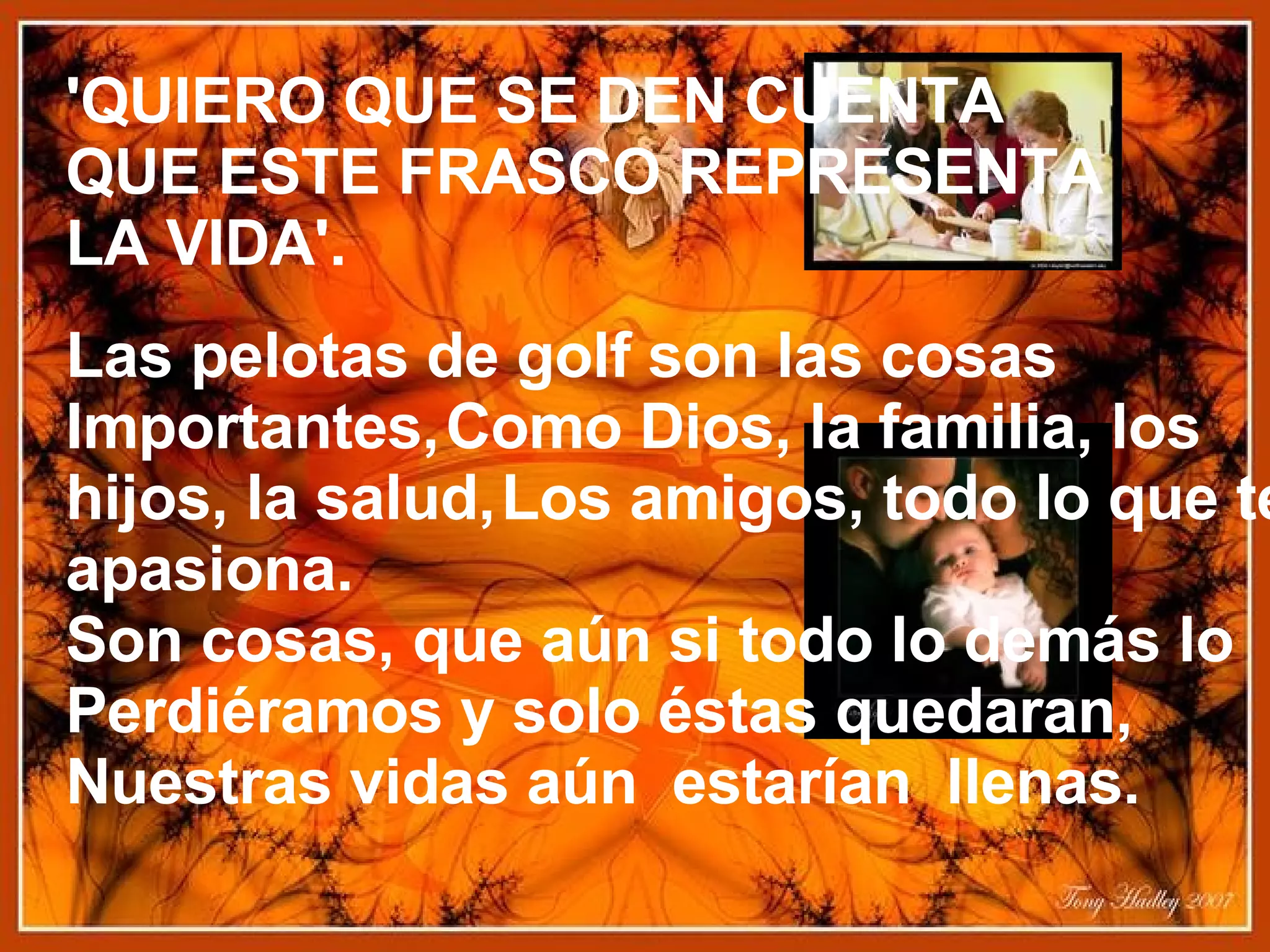 'QUIERO QUE SE DEN CUENTA   QUE ESTE FRASCO REPRESENTA   LA VIDA'.   Las pelotas de golf son las cosas   Importantes,   Como Dios, la familia, los hijos, la salud,   Los amigos, todo lo que te apasiona.   Son cosas, que aún si todo lo demás lo   Perdiéramos y solo éstas quedaran,   Nuestras vidas aún  estarían  llenas.   