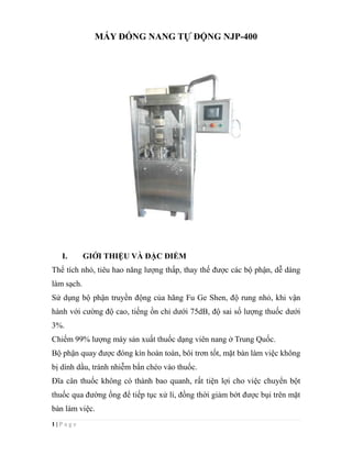 1 | P a g e
MÁY ĐÓNG NANG TỰ ĐỘNG NJP-400
I. GIỚI THIỆU VÀ ĐẶC ĐIỂM
Thể tích nhỏ, tiêu hao năng lượng thấp, thay thế được các bộ phận, dễ dàng
làm sạch.
Sử dụng bộ phận truyền động của hãng Fu Ge Shen, độ rung nhỏ, khi vận
hành với cường độ cao, tiếng ồn chỉ dưới 75dB, độ sai số lượng thuốc dưới
3%.
Chiếm 99% lượng máy sản xuất thuốc dạng viên nang ở Trung Quốc.
Bộ phận quay được đóng kín hoàn toàn, bôi trơn tốt, mặt bàn làm việc không
bị dính dầu, tránh nhiễm bẩn chéo vào thuốc.
Đĩa cân thuốc không có thành bao quanh, rất tiện lợi cho việc chuyển bột
thuốc qua đường ống để tiếp tục xử lí, đồng thời giảm bớt được bụi trên mặt
bàn làm việc.
 
