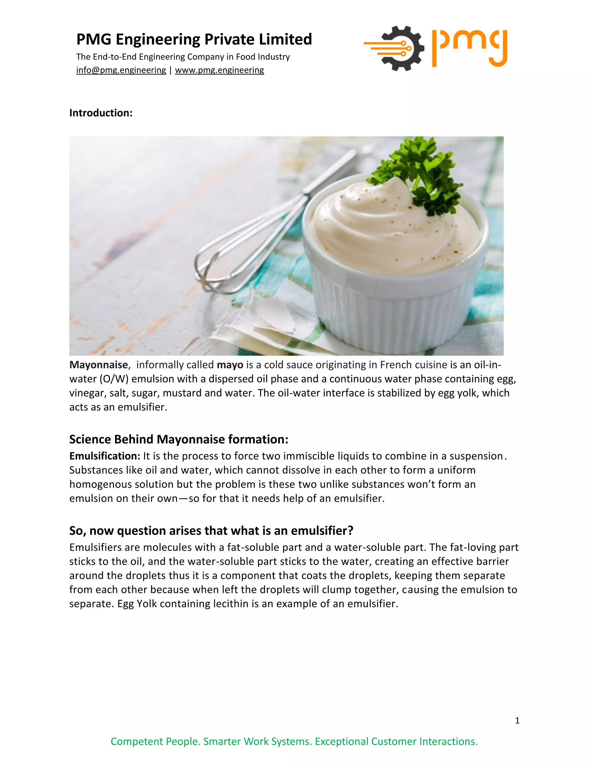 1
PMG Engineering Private Limited
The End-to-End Engineering Company in Food Industry
info@pmg.engineering | www.pmg.engineering
Competent People. Smarter Work Systems. Exceptional Customer Interactions.
Introduction:
Mayonnaise, informally called mayo is a cold sauce originating in French cuisine is an oil-in-
water (O/W) emulsion with a dispersed oil phase and a continuous water phase containing egg,
vinegar, salt, sugar, mustard and water. The oil-water interface is stabilized by egg yolk, which
acts as an emulsifier.
Science Behind Mayonnaise formation:
Emulsification: It is the process to force two immiscible liquids to combine in a suspension.
Substances like oil and water, which cannot dissolve in each other to form a uniform
homogenous solution but the problem is these two unlike substances won’t form an
emulsion on their own—so for that it needs help of an emulsifier.
So, now question arises that what is an emulsifier?
Emulsifiers are molecules with a fat-soluble part and a water-soluble part. The fat-loving part
sticks to the oil, and the water-soluble part sticks to the water, creating an effective barrier
around the droplets thus it is a component that coats the droplets, keeping them separate
from each other because when left the droplets will clump together, causing the emulsion to
separate. Egg Yolk containing lecithin is an example of an emulsifier.
 