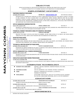 OBJECTIVE
                                                                                                                                                                                           OBTAIN A POSITION WHERE FULL APPLICATION OF MY ADMINISTRATIVE, MANAGERIAL AND COMPUTER SKILLS ARE UTILIZED
                                                                                                                                                                                                 TO ENSURE THE PRODUCTIVITY OF THE COMPANY, AND ASSIST IN THE INNOVATION OF THE WORK ENVIRONMENT

                                                                                                                                                                                                                EMPLOYMENT HISTORY
                                                                                                                                                                              PARTNER/GRAPHIC DESIGNER
                                                                                                                                                                              SEPTEMBER 1999 TO PRESENT                                MAYONN, INC.     (WWW.MAYONNINC.COM)                NEW YORK AND LOS ANGELES
                                                                                                                                                                                    PARTNERSHIP WITH 2 DESIGNERS AND 2 PARALEGALS TO CREATE A GRAPHIC/WEB DESIGN GROUP WITH LEGAL SERVICES TAILORED TO THE NEEDS
                                                                                                                                                                                    OF SMALL BUSINESSES. MY FOCUS IN DESIGN GROUP IS AS ADMINISTRATOR, GRAPHIC DESIGNER, MARKETING AGENT AND FULL-CHARGE
                                                                                                                                                                                    BOOKKEEPER, SECURITIES EXCHANGE COMMISSION FILING SPECIALIST AND TECHNICAL DESKTOP SUPPORT FOR PC AND MAC SOFTWARE BASES.
                                                                                                                                                                                    CLIENTS HAVE INCLUDED: PROSKAUER ROSE, SHEARMAN & STERLING, CLIFFORD CHANCE, KIRKLAND & ELLIS, WHITE & CASE, PHASE V ADVERTISING,
                                                                                                                                                                                    GREY ADVERTISING, OGILVY & MATHER WORLDWIDE ADVERTISING

                                                                                                                                                                              OFFICE MANAGER/ADMINISTRATOR
                                                                                                                                                                              AUGUST 1997 TO AUGUST 1999                               HERZOG & BIMBLER, ESQS.                             NEW YORK, NY
MAYONN COMBS




                                                                                                                                                                                    IMPLEMENTED ALL ADMINISTRATOR DUTIES SUCH AS FULL-CHARGE BOOKKEEPING USING QUICKBOOKS PRO, HIRING ADMINISTRATIVE STAFF, CLIENT
                                                                                                                                                                                    COLLECTIONS, AND ALL OFFICE PROCEDURES FOR ENTERTAINMENT LAW FIRM

                                                                                                                                                                              FINANCIAL MARKET RESEARCH ANALYST/GRAPHIC DESIGNER
                                                                                                                                                                              JANUARY 1994 TO JULY 1997                                CHEMICAL/CHASE BANK                                 NEW YORK, NY
                                                                                                                                                                                    ANALYZING STOCK MARKET STATISTICAL DATA FROM THE BLOOMBERG, SUN AND CIRRUS SYSTEMS OF THE DOMESTIC AND FOREIGN MARKETS
                                                                                                                                                                                    TRANSLATING INTO VISUAL GRAPHIC LAYOUT FOR REPORTS AND STOCK BROKERS ON THE TRADERS FLOOR
               47 SAINT NICHOLAS PLACE, STUDIO 3B, NEW YORK, NY 10031-1247




                                                                                                                                                                              DESKTOP PUBLISHER
                                                                                                                            EMAIL: MAYONN@MAYONNINC.COM OR MAYONN@GMAIL.COM




                                                                                                                                                                              FEBRUARY 1993 TO DECEMBER 1993                           AT&T SOURCEBOOK DIVISION                            CINCINNATI, OH
                                                                                                                                                                                    DESIGNED GLOBAL CONFERENCE AND MULTI-MEDIA PRESENTATIONS, SLIDE SHOWS, SALES REPORTS, AND PERSONNEL AND CONSUMER PRODUCT
                                                                             (917) 829-9348 OFFICE OR (347) 277-2155 CELL




                                                                                                                                                                                    GUIDE BOOKS USING POWERPOINT, EXCEL, PAGEMAKER, HARVARD GRAPHICS, AND QUARKXPRESS

                                                                                                                                                                              TECHNICAL WRITER/DESKTOP PUBLISHER
                                                                                                                                                                              SEPTEMBER 1990 TO DECEMBER 1992                          NCR/AT&T SUGARCAMP DIVISION                         DAYTON, OH
                                                                                                                                                                                    RESEARCHING NCR COMPUTER INFORMATION FOR LAUNCH OF CAMPAIGNS OF NEW COMPUTER HARDWARE AND SOFTWARE AND CREATING PRODUCT
                                                                                                                                                                                    GUIDES FOR CUSTOMERS AND HELP DESK USING VENTURA GRAPHICS

                                                                                                                                                                              OFFICE MANAGER/FULL-CHARGE BOOKKEEPER
                                                                                                                                                                              NOVEMBER 1988 TO AUGUST 1990                             CITADEL DESIGN GROUP                                NEW YORK, NY

                                                                                                                                                                                    IMPLEMENTED OFFICE PROCEDURES AND BOOKKEEPING USING DAC EASY/DOS ON WANG SYSTEM AND WYSIWIG FOR NEWLY DEVELOPED FASHION AND
                                                                                                                                                                                    INTERIOR DESIGN GROUP

                                                                                                                                                                              EXECUTIVE ASSISTANT/WORD PROCESSOR
                                                                                                                                                                              OCTOBER 1987 TO NOVEMBER 1988                            LIVINGTON, WACHTELL CPA’S                           NEW YORK, NY
                                                                                                                                                                                    ASSISTING SENIOR AND JUNIOR PARTNERS OF ACCOUNTING FIRM WITH CLIENT FINANCIAL STATEMENTS AS A WORD PROCESSOR USING WANG SYSTEM
                                                                                                                                                                                    AND MICROSOFT WORD FOR DOS

                                                                                                                                                                                                              COMPUTER TECHNOLOGY
                                                                                                                                                                                     MICROSOFT OFFICE 2003/2007:             FRONTPAGE , PUBLISHER, POWERPOINT, POWERPOINT PRODUCER, VISIO, WORD,
                                                                                                                                                                                                                             EXCEL, OUTLOOK
                                                                                                                                                                                     MACROMEDIA MX 2004:                     DIRECTOR, DREAMWEAVER, FLASH, FIREWORKS, FREEHAND, FLASHPAPER 2.0

                                                                                                                                                                                     ADOBE:                                  INDESIGN CS, QUARKXPRESS 6.0, PHOTOSHOP CS, ILLUSTRATOR CS,
                                                                                                                                                                                                                             PAGEMAKER 7.0, ACROBAT PRO
                                                                                                                                                                                     MISCELLANEOUS:                          AUTOCAD 2007, EDGAR EASE SUITE, COREL SUITE 12, DELTAVIEW, DAC EASY, QUICKBOOKS
                                                                                                                                                                                                                             PRO, PEACHTREE, ADOBE ACROBAT PROFESSIONAL, APPLE OS, LOTUS 123, WORDPERFECT

                                                                                                                                                                                                                                EDUCATION
                                                                                                                                                                              SEPTEMBER 1986 TO MAY 1988                               FASHION INSTITUTE OF TECHNOLOGY                     NEW YORK, NY
                                                                                                                                                                                     MAJORED IN FASHION BUYING AND MERCHANDISING AND MINORED IN INDUSTRY FINANCE
                                                                                                                                                                              SEPTEMBER 1983 TO APRIL 1986                             SINCLAIR COLLEGE                                    DAYTON, OH
                                                                                                                                                                                     MAJORED IN GENERAL ACCOUNTING (FIRST 2 YRS IN ACCELERATED PROGRAM FROM JHP H.S.)
                                                                                                                                                                              SEPTEMBER 1982 TO JUNE 1985                              JOHN H. PATTERSON CO-OP HIGH SCHOOL                 DAYTON, OH
                                                                                                                                                                                     CURRICULUM FOCUS: ACCOUNTING AND COMPUTER TECHNOLOGY

                                                                                                                                                                                                                              REFERENCES
                                                                                                                                                                              REFERENCES ARE AVAILABLE ON REQUEST
 