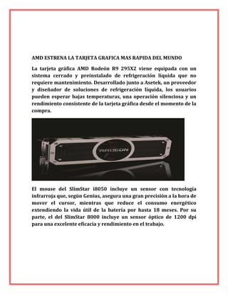AMD ESTRENA LA TARJETA GRAFICA MAS RAPIDA DEL MUNDO
La tarjeta gráfica AMD Rodeón R9 295X2 viene equipada con un
sistema cerrado y preinstalado de refrigeración líquida que no
requiere mantenimiento. Desarrollado junto a Asetek, un proveedor
y diseñador de soluciones de refrigeración líquida, los usuarios
pueden esperar bajas temperaturas, una operación silenciosa y un
rendimiento consistente de la tarjeta gráfica desde el momento de la
compra.
El mouse del SlimStar i8050 incluye un sensor con tecnología
infrarroja que, según Genius, asegura una gran precisión a la hora de
mover el cursor, mientras que reduce el consumo energético
extendiendo la vida útil de la batería por hasta 18 meses. Por su
parte, el del SlimStar 8000 incluye un sensor óptico de 1200 dpi
para una excelente eficacia y rendimiento en el trabajo.
 