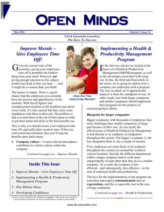 O pen M i nd s
  May 2009                                                                                                                                    Volume 9, Issue 12
                                                                                    DJH & Associates Consulting
                                                                                         The Keys To Success

       Improve Morale –                                                                                              Implementing a Health &
      Give Employees Time                                                                                            Productivity Management
             Off!                                                                                                            Program
G     iven the current state of the                                          n the first two articles we looked at the
                                                                                                                     I
      economy, giving your employees                                         basics of a Health & Productivity
      time off is probably the furthest                                      Management (H&PM) program, as well
                                                                          as the advantages associated with using
thing from your mind. However, not
                                                                          one. In this, the third and final article in
giving enough attention to this subject
                                                                          the series, we’re going to explore how a
could come back to bite you later . . . and
                                                                          company can implement such a program.
it might do so sooner than you think!
                                                                          The way in which we’ll approach this
The reason is simple. There’s a good
                                                                          analysis is from the standpoint of size. In
                                                      How Are You
chance that the employees you currently
                                                                          other words, how both larger companies
                                                   Improving Morale?
have are anxious and apprehensive at the
                                                                          and smaller companies should implement
moment. With layoff figures and
                                                                          their programs for the purpose of
unemployment numbers in the headlines just about
                                                              maximizing their efforts.
every week, it’s only natural that they carry some
trepidation with them to their job. The problem is            Blueprint for larger companies
that you need them at the top of their game in order
                                                              Bigger companies with thousands of employees face
to put their talent and skills to the best possible use.
                                                              more challenges than smaller companies, in large
This is why you should ensure your employees take             part because of their size. As you recall, the
time off, especially their vacation time. If they are         effectiveness of Health & Productivity Management
well rested and refreshed, then you’ll reap the               is tied directly to its emphasis on integration
benefits upon their return:                                   throughout the system. The bigger a company is, the
• Company culture – A more relaxed atmosphere                 less integration there is, for a couple of reasons.
    contributes to a better culture within the                First, employees are more likely to be scattered
    company.                                                  throughout the country (or around the world) at
                                                                                                           various locations. Second, the different departments
                        Continued on page two – Improve Morale
                                                                                                           within a larger company tend to work more
                                                                                                           independently of each other than they do in a smaller
                           Inside This Issue                                                               company. As a result, the company is less
                                                                                                           efficient—and subsequently, less effective—in the
1. Improve Morale – Give Employees Time Off                                                                area of employee health and productivity.
                                                                                                           The keys for the implementation of any program are
2. Implementing a Health & Productivity
                                                                                                           consistent and explicit communication and set
   Management Program
                                                                                                           expectations, and this is especially true in the case
3. One Minute Ideas                                                                                        of large companies.
4. Developing Confidence                                                                                         Continued on page two – Health & Productivity
All articles, quotes, and material in this newsletter are copyrighted. © 2009. No part can be reproduced
  in any form without specific written consent from copyright holder(s). All rights reserved worldwide.


                                                                                        www.djh-associates.com
 