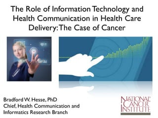 Bradford W. Hesse, PhD
Chief, Health Communication and
Informatics Research Branch
The Role of Information Technology and
Health Communication in Health Care
Delivery:The Case of Cancer
 