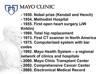 - 1950. Nobel prize (Kendall and Hench)
- 1954. Methodist Hospital
- 1955. First open heart surgery (JW
Kirklin)
- 1969. Total hip replacement
- 1973. First CT scanner in North America
- 1975. Computerized system with bar
codes
- 1992. Mayo Health System – a regional
network of clinics and hospitals
- 2000. Mayo Clinic Transplant Center
- 2002. Comprehensive Cancer Center
- 2005. Electronical Medical Record
 