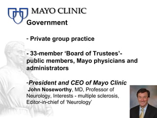 Government

- Private group practice

- 33-member ‘Board of Trustees’-
public members, Mayo physicians and
administrators

-President and CEO of Mayo Clinic
John Noseworthy, MD, Professor of
Neurology, Interests - multiple sclerosis,
Editor-in-chief of ‘Neurology’
 