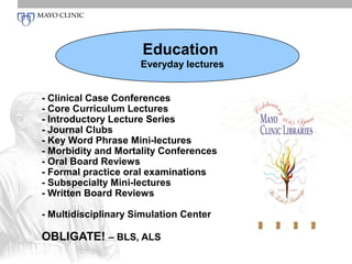 Education
                     Everyday lectures


- Clinical Case Conferences
- Core Curriculum Lectures
- Introductory Lecture Series
- Journal Clubs
- Key Word Phrase Mini-lectures
- Morbidity and Mortality Conferences
- Oral Board Reviews
- Formal practice oral examinations
- Subspecialty Mini-lectures
- Written Board Reviews

- Multidisciplinary Simulation Center

OBLIGATE! – BLS, ALS
 