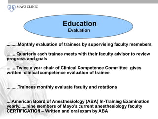 Education
                               Evaluation


.........Monthly evaluation of trainees by supervising faculty memebers

........Quarterly each trainee meets with their faculty advisor to review
progress and goals

........Twice a year chair of Clinical Competence Committee gives
written clinical competence evaluation of trainee


.........Trainees monthly evaluate faculty and rotations


....American Board of Anesthesiology (ABA) In-Training Examination
yearly. ....nine members of Mayo’s current anesthesiology faculty
CERTIFICATION – Written and oral exam by ABA
 